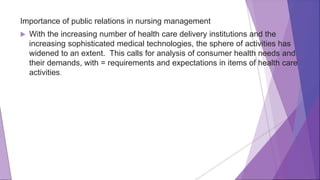 Importance of public relations in nursing management
 With the increasing number of health care delivery institutions and the
increasing sophisticated medical technologies, the sphere of activities has
widened to an extent. This calls for analysis of consumer health needs and
their demands, with = requirements and expectations in items of health care
activities.
 