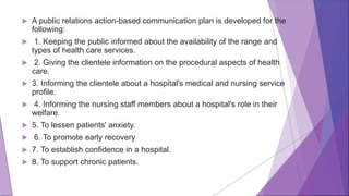  A public relations action-based communication plan is developed for the
following:
 1. Keeping the public informed about the availability of the range and
types of health care services.
 2. Giving the clientele information on the procedural aspects of health
care.
 3. Informing the clientele about a hospital's medical and nursing service
profile.
 4. Informing the nursing staff members about a hospital's role in their
welfare.
 5. To lessen patients' anxiety.
 6. To promote early recovery
 7. To establish confidence in a hospital.
 8. To support chronic patients.
 
