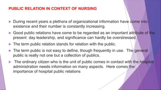 PUBLIC RELATION IN CONTEXT OF NURSING
 During recent years a plethora of organizational information have come into
existence and their number is constantly increasing.
 Good public relations have come to be regarded as an important attribute of the
present day leadership, and significance can hardly be overstressed.
 The term public relation stands for relation with the public.
 The term public is not easy to define, though frequently in use. The general
public is really not one but a collection of publics.
 The ordinary citizen who is the unit of public comes in contact with the hospital
administration needs information on many aspects. Here comes the
importance of hospital public relations
 