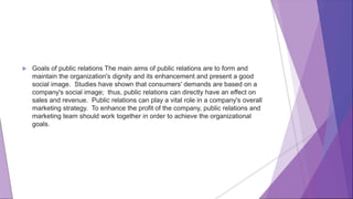  Goals of public relations The main aims of public relations are to form and
maintain the organization's dignity and its enhancement and present a good
social image. Studies have shown that consumers' demands are based on a
company's social image; thus, public relations can directly have an effect on
sales and revenue. Public relations can play a vital role in a company's overall
marketing strategy. To enhance the profit of the company, public relations and
marketing team should work together in order to achieve the organizational
goals.
 