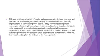  PR personnel use all variety of media and communication to build, manage and
maintain the status of organizations ranging from businesses and voluntary
organizations to services or public bodies. They communicate important
messages, often using third-party endorsements, to defined target audiences in
order to establish and maintain understanding and goodwill between an
organization and its public. They monitor publicity and conduct research to find
out the expectations and concerns of an organization's stakeholders. After this,
they report and explain the findings to the management.
 