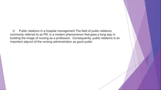 U Public relations in a hospital management The field of public relations,
commonly referred to as PR, is a modern phenomenon that goes a long way in
building the image of nursing as a profession. Consequently, public relations is an
important adjunct of the nursing administration as good public
 