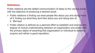 Definitions:
Public relations are the skilled communication of ideas to the various public
with the objective of producing a desired result.
 Public relations is finding out what people like about you and doing more
of it: finding out what they don't like about you and doing less of
it. Bernays
 Public relation is defined as a planned effort to establish and improve the
degree of mutual understanding between an organization and public with
the primary object of asserting that organization or individual to deserve,
acquire and refrain a good reputation.
 