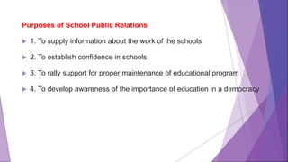 Purposes of School Public Relations
 1. To supply information about the work of the schools
 2. To establish confidence in schools
 3. To rally support for proper maintenance of educational program
 4. To develop awareness of the importance of education in a democracy
 