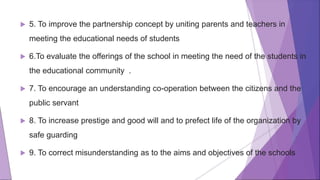  5. To improve the partnership concept by uniting parents and teachers in
meeting the educational needs of students
 6.To evaluate the offerings of the school in meeting the need of the students in
the educational community .
 7. To encourage an understanding co-operation between the citizens and the
public servant
 8. To increase prestige and good will and to prefect life of the organization by
safe guarding
 9. To correct misunderstanding as to the aims and objectives of the schools
 