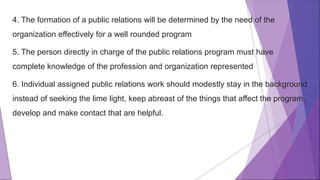 4. The formation of a public relations will be determined by the need of the
organization effectively for a well rounded program
5. The person directly in charge of the public relations program must have
complete knowledge of the profession and organization represented
6. Individual assigned public relations work should modestly stay in the background
instead of seeking the lime light, keep abreast of the things that affect the program,
develop and make contact that are helpful.
 