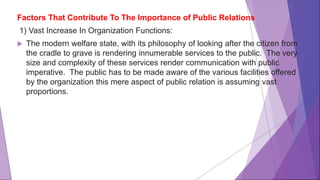 Factors That Contribute To The Importance of Public Relations
1) Vast Increase In Organization Functions:
 The modern welfare state, with its philosophy of looking after the citizen from
the cradle to grave is rendering innumerable services to the public. The very
size and complexity of these services render communication with public
imperative. The public has to be made aware of the various facilities offered
by the organization this mere aspect of public relation is assuming vast
proportions.
 
