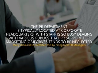THE PR DEPARTMENT
IS TYPICALLY LOCATED AT CORPORATE
HEADQUARTERS, WITH STAFF IS SO BUSY DEALING
WITH VARIOUS PUBLICS THAT PR SUPPORT FOR
MARKETING OBJECTIVES TENDS TO BE NEGLECTED.
Many chains have corrected this by hiring local PR Managers
http://mogy.me/w p-content/themes/mogy/img/Export/Course6/inform.jpg
 
