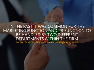 IN THE PAST IT WAS COMMON FOR THE
MARKETING FUNCTION AND PR FUNCTION TO
BE HANDLED BY TWO DIFFERENT
DEPARTMENTS WITHIN THE FIRM
today these two functions are increasingly integrated
http://www.lokisys.com/wp-content/uploads/2015/01/shutterstock_153557303.jpg
 