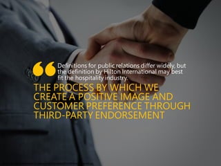 Definitions for public relations differ widely, but
the definition by Hilton International may best
fit the hospitality industry.
THE PROCESS BY WHICH WE
CREATE A POSITIVE IMAGE AND
CUSTOMER PREFERENCE THROUGH
THIRD-PARTY ENDORSEMENT
”
http://www.sabusinessindex.co.za/wp-content/uploads/2014/06/Shaking-Hands.jpg
 
