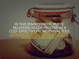 http://www.lawpracticetoday.org/wp-content/uploads/2015/09/cost-effective-marketing.jpg
IN THIS ENVIRONMENT, PUBLIC
RELATIONS HOLDS PROMISE AS A
COST-EFFECTIVE PROMOTIONAL TOOL
creative use of news events, publications, social events, and
other PR techniques offer a way to distinguish companies and
their products from their competitors
 