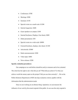 •   Conferences: $700

           •   Meetings: $200

           •   Seminars: $150

           •   Special events on a small scale: $1200

           •   Internal magazines: $600

           •   Guest speakers on campus: $100

           •   Internal brochures, Displays, Fact sheets: $800

           •   Slides presentation: $50

           •   Special events on a wide scale: $4000

           •   External brochures, displays, fact sheets: $1100

           •   Advertorials: $3000

           •   Radio announcements: $300

           •   Video tapes: $400

           •   News releases: $200

Specify evaluation procedures:

       Our campaign as we said before should be easily to measure and to be evaluated.

The client has the right to ask: what did you do? What did you achieve? Is what you

achieve worth the money spent on the project? Did you use time correctly? …We as the

Public Relations Department at NDU develop evaluation criteria capable with the

information that the administration needs.

       Since we are working on an abstract thing: reputation, we can measure the

influence of our work by the actual respond of the public. In our case the only respond is
 