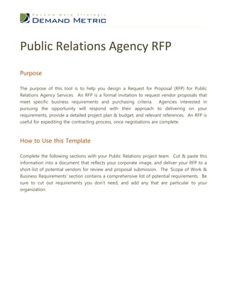 Public Relations Agency RFP
Purpose

The purpose of this tool is to help you design a Request for Proposal (RFP) for Public
Relations Agency Services. An RFP is a formal invitation to request vendor proposals that
meet specific business requirements and purchasing criteria. Agencies interested in
pursuing the opportunity will respond with their approach to delivering on your
requirements, provide a detailed project plan & budget, and relevant references. An RFP is
useful for expediting the contracting process, once negotiations are complete.



How to Use this Template

Complete the following sections with your Public Relations project team. Cut & paste this
information into a document that reflects your corporate image, and deliver your RFP to a
short-list of potential vendors for review and proposal submission. The ‘Scope of Work &
Business Requirements’ section contains a comprehensive list of potential requirements. Be
sure to cut out requirements you don’t need, and add any that are particular to your
organization.
 
