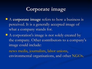 Corporate image
   A corporate image refers to how a business is
    perceived. It is a generally accepted image of
    what a company stands for. 
   A corporation's image is not solely created by
    the company. Other contributors to a company's
    image could include:
    news media, journalists, labor unions,
    environmental organisations, and other NGOs.
 