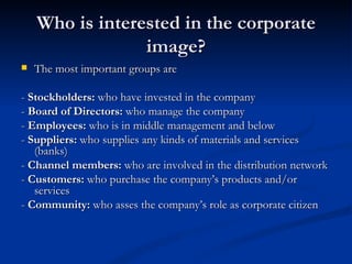 Who is interested in the corporate
                 image?
   The most important groups are

- Stockholders: who have invested in the company
- Board of Directors: who manage the company
- Employees: who is in middle management and below
- Suppliers: who supplies any kinds of materials and services
   (banks)
- Channel members: who are involved in the distribution network
- Customers: who purchase the company’s products and/or
   services
- Community: who asses the company’s role as corporate citizen
 