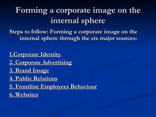 Forming a corporate image on the
          internal sphere
Steps to follow: Forming a corporate image on the
    internal sphere through the six major sources:

1.Corporate Identity.
2. Corporate Advertising
3. Brand Image
4. Public Relations
5. Frontline Employees Behaviour
6. Websites
 