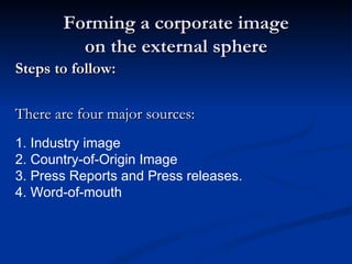 Forming a corporate image
         on the external sphere
Steps to follow:

There are four major sources:
1. Industry image
.
2. Country-of-Origin Image
3. Press Reports and Press releases.
4. Word-of-mouth
 