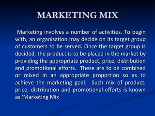 MARKETING MIX
 Marketing involves a number of activities. To begin
with, an organisation may decide on its target group
of customers to be served. Once the target group is
decided, the product is to be placed in the market by
providing the appropriate product, price, distribution
and promotional efforts. These are to be combined
or mixed in an appropriate proportion so as to
achieve the marketing goal. Such mix of product,
price, distribution and promotional efforts is known
as ‘Marketing Mix
 