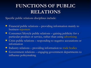 FUNCTIONS OF PUBLIC
             RELATIONS
Specific public relations disciplines include:

   Financial public relations – providing information mainly to
    business reporters
   Consumer/lifestyle public relations – gaining publicity for a
    particular product or service, rather than using advertising
   Crisis public relations – responding to negative accusations or
    information
   Industry relations – providing information to trade bodies
   Government relations – engaging government departments to
    influence policymaking
 