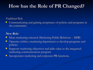 How has the Role of PR Changed?

Traditional Role:
 Communicating and gaining acceptance of policies and programs in
   the community

New Role:
 More marketing-oriented (Marketing Public Relations – MPR)
 Operates within a marketing department to develop programs and
  policies
 Supports marketing objectives and adds value to the integrated
  marketing communications program
 Incorporates marketing and corporate PR functions.
 