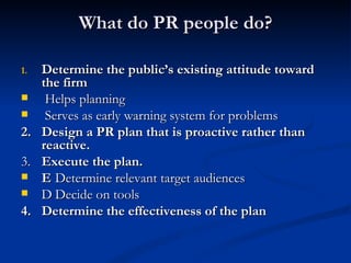 What do PR people do?

1.   Determine the public’s existing attitude toward
     the firm
     Helps planning
     Serves as early warning system for problems
2.   Design a PR plan that is proactive rather than
     reactive.
3.   Execute the plan.
    E Determine relevant target audiences
    D Decide on tools
4.   Determine the effectiveness of the plan
 