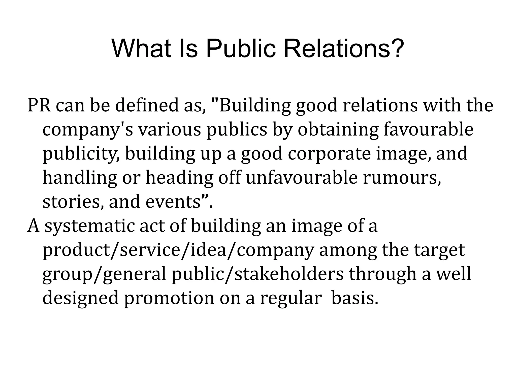 What Is Public Relations?
PR can be defined as, "Building good relations with the
company's various publics by obtaining favourable
publicity, building up a good corporate image, and
handling or heading off unfavourable rumours,
stories, and events”.
A systematic act of building an image of a
product/service/idea/company among the target
group/general public/stakeholders through a well
designed promotion on a regular basis.