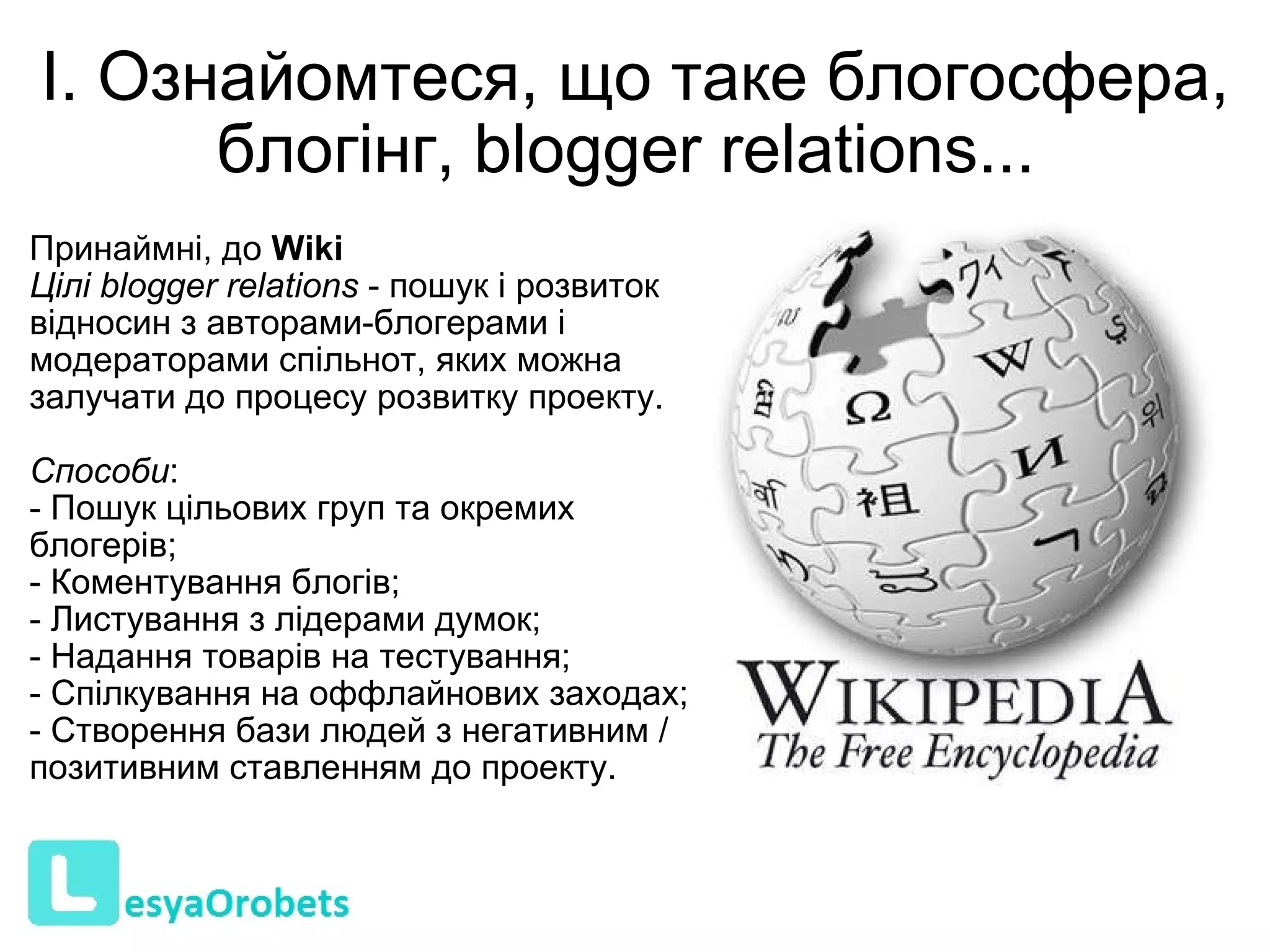 І. Ознайомтеся, що таке блогосфера, блогінг, blogger relations...  Принаймні, до  Wiki   Цілі blogger relations  - пошук і розвиток відносин з авторами-блогерами і модераторами спільнот, яких можна залучати до процесу розвитку проекту.  Способи : - Пошук цільових груп та окремих блогерів; - Коментування блогів; - Листування з лідерами думок; - Надання товарів на тестування; - Спілкування на оффлайнових заходах; - Створення бази людей з негативним / позитивним ставленням до проекту.   