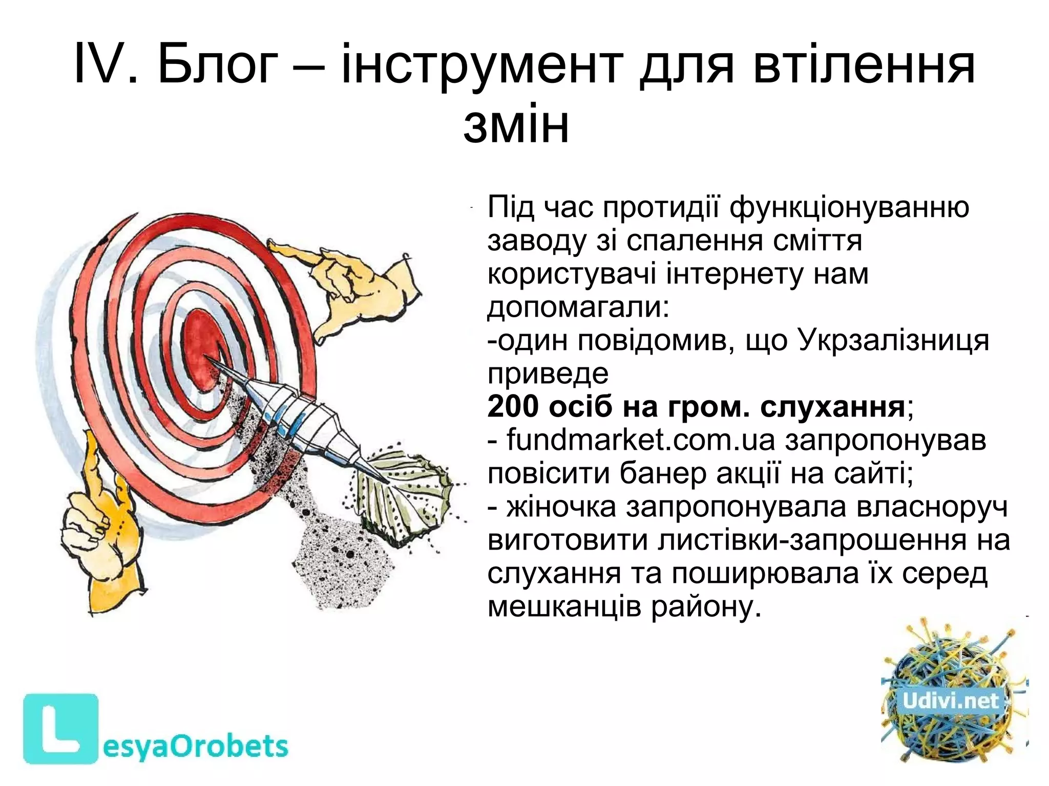 ІV. Блог – інструмент для втілення змін    Під час протидії функціонуванню заводу зі спалення сміття користувачі інтернету нам допомагали:  один повідомив, що Укрзалізниця приведе  200 осіб на гром. слухання ; - fundmarket.com.ua запропонував повісити банер акції на сайті;  - жіночка запропонувала власноруч виготовити листівки-запрошення на слухання та поширювала їх серед мешканців району.  