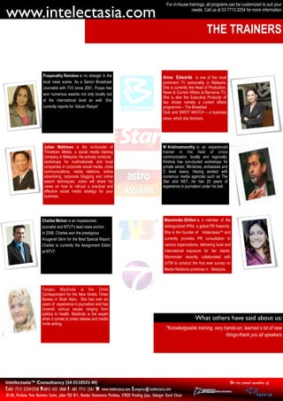 For in-house trainings, all programs can be customized to suit your

www.intelectasia.com                                                                                                       needs. Call us at 03 7713 2254 for more information



                                                                                                                                      THE TRAINERS


                         Puspavathy Ramaloo is no stranger in the                                         Anne Edwards is one of the most
                         local news scene. As a Senior Broadcast                                          prominent TV personality in Malaysia.
                         Journalist with TV3 since 2001, Puspa has                                        She is currently the Head of Production,
                         won numerous awards not only locally but                                         News & Current Affairs at Bernama TV,
                                                                                                          She is also the Executive Producer of
                         at the international level as well. She                                          two shows namely a current affairs
                         currently reports for ‘Aduan Rakyat’                                             programme – The Breakfast
                                                                                                          Club and SWOT WATCH – a business
                                                                                                          show, which she Anchors.




                          Julian Matthews is the co-founder of                                            M Krishnamoorthy is an experienced
                          Trinetizen Media, a social media training                                       trainer in the field of crisis
                          company in Malaysia. He actively conducts                                       communication, locally and regionally.
                          workshops for multinationals and local                                          Krishna has con-ducted workshops for
                          companies in corporate social media, crisis                                     private sector, Ministries, embassies and
                          communications, media relations, online                                         C level execs. Having worked with
                          advertising, corporate blogging and online                                      numerous media agencies such as The
                          search techniques. Julian will share his                                        Star and NST, he has 25 years of
                          views on how to roll-out a practical and                                        experience in journalism under his belt .
                          effective social media strategy for your
                          business.




                        Charles Mohan is an impassioned                                                    Manminder Dhillon is a member of the
                        journalist and NTV7’s lead news anchor.                                            distinguished IPRA, a global PR fraternity.
                        In 2006, Charles won the prestigious                                               She is the founder of intelectasia™ and
                        Anugerah Skrin for the Best Special Report.                                        currently provides PR consultation to
                        Charles is currently the Assignment Editor                                         various organizations, delivering local and
                        at NTV7.                                                                           international exposure for her clients.
                                                                                                           Manminder recently collaborated with
                                                                                                           UiTM to conduct the first ever survey on
                                                                                                           Media Relations practices in Malaysia.



                        Tengku Mazlinda is the Chief
                        Correspondent for the New Straits Times
                        Bureau in Shah Alam. She has over six
                        years of experience in journalism and has
                        covered various issues ranging from
                        politics to health. Mazlinda is the expert
                        when it comes to press release and media                                                               What others have said about us:
                        invite writing.
                                                                                                            "Knowledgeable training, very hands-on, learned a lot of new
                                                                                                                                           things-thank you all speakers




intelectasia™ Consultancy (SA 0110521-M)                                                                                                              We are proud members of:
T:603 7713 2254/2258 M:6012 652 3868 F: 603 7713 2261 W: www.intelectasia.com E:enquiry@intelectasia.com
AF-06, Perdana View Business Suites, Jalan PJU 8/1, Bandar Damansara Perdana, 47820 Petaling Jaya, Selangor Darul Ehsan
 