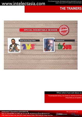 For in-house trainings, all programs can be customized to suit your

www.intelectasia.com                                                                                                       needs. Call us at 03 7713 2254 for more information



                                                                                                                                   THE TRAINERS




                                                                                                                            What others have said about us:
                                                                                                            "Knowledgeable training, very hands-on, learned a lot of new
                                                                                                                                           things-thank you all speakers




intelectasia™ Consultancy (SA 0110521-M)                                                                                                         We are proud members of:
T:603 7713 2254/2258 M:6012 652 3868 F: 603 7713 2261 W: www.intelectasia.com E:enquiry@intelectasia.com
AF-06, Perdana View Business Suites, Jalan PJU 8/1, Bandar Damansara Perdana, 47820 Petaling Jaya, Selangor Darul Ehsan
 