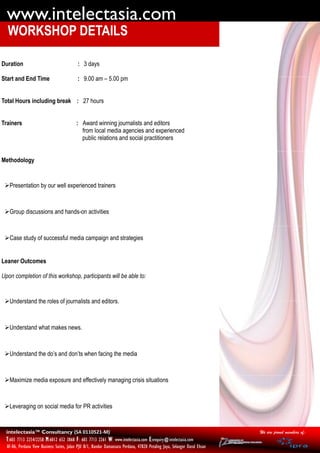 www.intelectasia.com
  WORKSHOP DETAILS

Duration                                    : 3 days

Start and End Time                          : 9.00 am – 5.00 pm


Total Hours including break : 27 hours


Trainers                                   : Award winning journalists and editors
                                             from local media agencies and experienced
                                             public relations and social practitioners


Methodology


 Presentation by our well experienced trainers



 Group discussions and hands-on activities



 Case study of successful media campaign and strategies


Leaner Outcomes

Upon completion of this workshop, participants will be able to:


 Understand the roles of journalists and editors.



 Understand what makes news.



 Understand the do’s and don’ts when facing the media



 Maximize media exposure and effectively managing crisis situations



 Leveraging on social media for PR activities


  intelectasia™ Consultancy (SA 0110521-M)                                                                                  We are proud members of:
  T:603 7713 2254/2258 M:6012 652 3868 F: 603 7713 2261 W: www.intelectasia.com E:enquiry@intelectasia.com
  AF-06, Perdana View Business Suites, Jalan PJU 8/1, Bandar Damansara Perdana, 47820 Petaling Jaya, Selangor Darul Ehsan
 