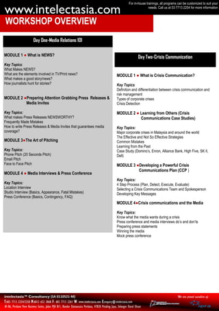 For in-house trainings, all programs can be customized to suit your

www.intelectasia.com                                                                                                       needs. Call us at 03 7713 2254 for more information



WORKSHOP OVERVIEW
                         Day One-Media Relations 101

MODULE 1 ● What is NEWS?                                                                                            Day Two-Crisis Communication
Key Topics:
What Makes NEWS?
What are the elements involved in TV/Print news?                                                  MODULE 1 ● What is Crisis Communication?
What makes a good story/news?
How journalists hunt for stories?                                                                 Key Topics:
                                                                                                  Definition and differentiation between crisis communication and
                                                                                                  risk management
MODULE 2 ●Preparing Attention Grabbing Press Releases &                                           Types of corporate crises
          Media Invites                                                                           Crisis Detection

Key Topics:                                                                                       MODULE 2 ● Learning from Others (Crisis
What makes Press Releases NEWSWORTHY?                                                                        Communications Case Studies)
Frequently Made Mistakes
How to write Press Releases & Media Invites that guarantees media                                 Key Topics:
coverage?                                                                                         Major corporate crises in Malaysia and around the world
                                                                                                  The Effective and Not So Effective Strategies
MODULE 3●The Art of Pitching                                                                      Common Mistakes
                                                                                                  Learning from the Past
Key Topics:                                                                                       Case Study (Domino’s, Enron, Alliance Bank, High Five, SK II,
Phone Pitch (20 Seconds Pitch)                                                                    Dell)
Email Pitch
Face to Face Pitch                                                                                MODULE 3 ●Developing a Powerful Crisis
                                                                                                            Communications Plan (CCP )
MODULE 4 ● Media Interviews & Press Conference
                                                                                                  Key Topics:
Key Topics:                                                                                       4 Step Process (Plan, Detect, Execute, Evaluate)
Location Interview                                                                                Selecting a Crisis Communications Team and Spokesperson
Studio Interview (Basics, Appearance, Fatal Mistakes)                                             Developing Key Messages
Press Conference (Basics, Contingency, FAQ)
                                                                                                  MODULE 4●Crisis communications and the Media

                                                                                                  Key Topics:
                                                                                                  Know what the media wants during a crisis
                                                                                                  Press conference and media interviews do’s and don’ts
                                                                                                  Preparing press statements
                                                                                                  Winning the media
                                                                                                  Mock press conference




intelectasia™ Consultancy (SA 0110521-M)                                                                                                         We are proud members of:
T:603 7713 2254/2258 M:6012 652 3868 F: 603 7713 2261 W: www.intelectasia.com E:enquiry@intelectasia.com
AF-06, Perdana View Business Suites, Jalan PJU 8/1, Bandar Damansara Perdana, 47820 Petaling Jaya, Selangor Darul Ehsan
 