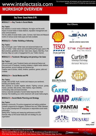 For in-house trainings, all programs can be customized to suit your

www.intelectasia.com                                                                                                       needs. Call us at 03 7713 2254 for more information



WORKSHOP OVERVIEW
                        Day Three- Social Media & PR

MODULE 1 ● Key Trends in Social Media
                                                                                                                              Our Clients
Key Topics:
Key statistics in social media in Malaysia, the region and the world
Impact of social media in media relations, reputation management and
crisis communications
The four pillars of social media: Listen, Connect, Add Value and Measure
Outline of various social media apps and tools available

MODULE 2 ● Twitter: Building a following

Key Topics:
App run-through: Learn Twitter basic and advanced feature set.
Uses of Twitter: Twitter clients and Android/iPhone/iPad apps used in PR
Best practices, guidelines and tips. Case study: Zappos, Best Buy, Ford
Exercise: Map out a plan of engagement for your Twitter channel.

MODULE 3 ● Facebook: Managing and growing a fan base

Key Topics:
App run-through: Learn Facebook basics and advanced feature set
Pros and cons of Facebook: Avoiding mistakes in digital media relations
Best practices, account settings and advance tips
Creative uses of photos, videos, timeline, questions, games, polls and
contests

MODULE 4 ● Social Media and PR

Key Topics:
Google, SEO & RSS: Audit, monitor and measure your sentiment,
branding and identity online
Best practices to counter negative attacks: Fighting rumours, gossip,
hoaxes, parodies, fake photos, video mashes, rogue websites,
incriminating video and brand terrorists
Various corporate examples of social media response flow chart
Exercise: Re-modelling your online newsroom with social media plugins.

MODULE 5 ● Social Media Planning and Strategy

Key Topics:
Building a community: Pro-active engagement and setting guidelines
Outreach programme for bloggers, Facebook fans and Twitter followers
Tips on policy development for employees on responsible social media
participation
Setting KPIs: Tracking and measuring performance and ROI
Exercise: Map out the social media plan and strategy for your
organisation


                                                                                                                                                                    and
                                                                                                                                                              many more!

intelectasia™ Consultancy (SA 0110521-M)                                                                                                         We are proud members of:
T:603 7713 2254/2258 M:6012 652 3868 F: 603 7713 2261 W: www.intelectasia.com E:enquiry@intelectasia.com
AF-06, Perdana View Business Suites, Jalan PJU 8/1, Bandar Damansara Perdana, 47820 Petaling Jaya, Selangor Darul Ehsan
 