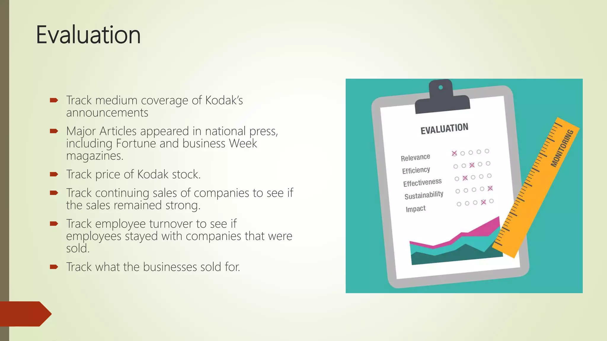 Evaluation
 Track medium coverage of Kodak’s
announcements
 Major Articles appeared in national press,
including Fortune and business Week
magazines.
 Track price of Kodak stock.
 Track continuing sales of companies to see if
the sales remained strong.
 Track employee turnover to see if
employees stayed with companies that were
sold.
 Track what the businesses sold for.
 