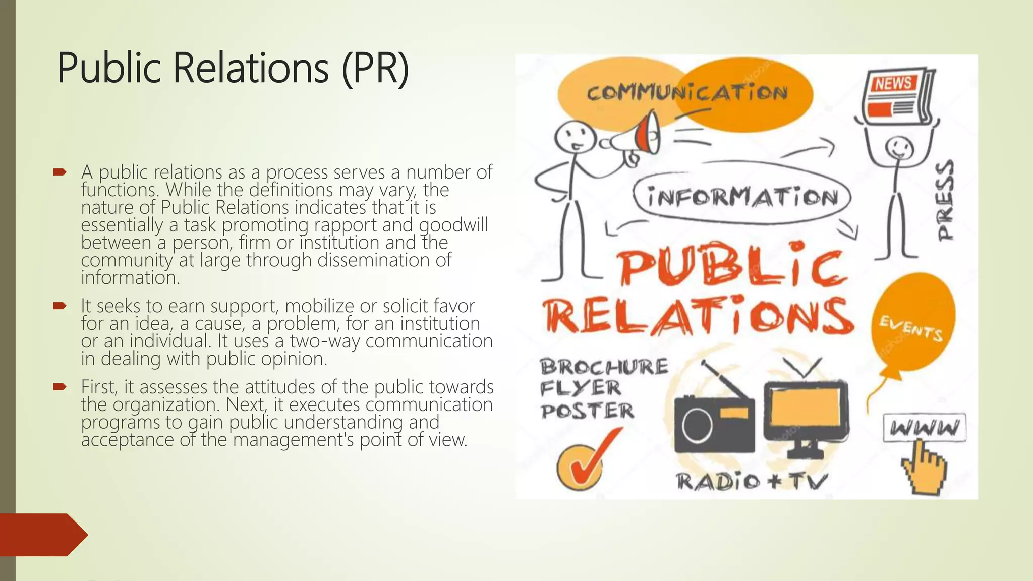 Public Relations (PR)
 A public relations as a process serves a number of
functions. While the definitions may vary, the
nature of Public Relations indicates that it is
essentially a task promoting rapport and goodwill
between a person, firm or institution and the
community at large through dissemination of
information.
 It seeks to earn support, mobilize or solicit favor
for an idea, a cause, a problem, for an institution
or an individual. It uses a two-way communication
in dealing with public opinion.
 First, it assesses the attitudes of the public towards
the organization. Next, it executes communication
programs to gain public understanding and
acceptance of the management's point of view.
 