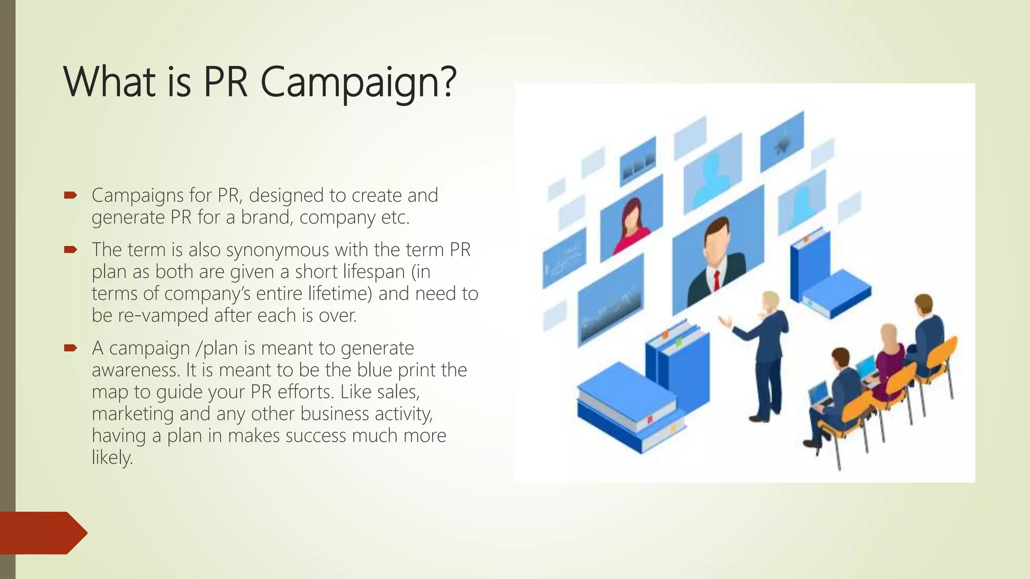 What is PR Campaign?
 Campaigns for PR, designed to create and
generate PR for a brand, company etc.
 The term is also synonymous with the term PR
plan as both are given a short lifespan (in
terms of company’s entire lifetime) and need to
be re-vamped after each is over.
 A campaign /plan is meant to generate
awareness. It is meant to be the blue print the
map to guide your PR efforts. Like sales,
marketing and any other business activity,
having a plan in makes success much more
likely.
 