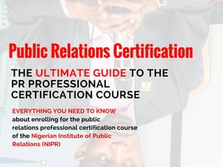 Public Relations Certification
THE ULTIMATE GUIDE TO THE
PR PROFESSIONAL
CERTIFICATION COURSE
EVERYTHING YOU NEED TO KNOW
about enrolling for the public
relations professional certification course
of the Nigerian Institute of Public
Relations (NIPR)
 