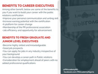 BENEFITS TO CAREER EXECUTIVES
Among other benefit, below are some of the benefits to
you if you want to build your career with the public
relations certification:
•Improve your personal communication and writing skill
•Increase earning potential with the certification
•A platform for career change
•Membership of the PR professional association
•Job efficiency and opportunity for advancement
•Become highly skilled and knowledgeable
•Good job prospects
•You can apply for jobs in any industry irrespective of
your background
•You can develop a career path in Public relations
•Consideration for employment ahead of peers with no
added professional qualifications
BENEFITS TO FRESH GRADUATE AND
JUNIOR LEVEL EXECUTIVES
@PRAcademyNG
facebook.com/PRAcademyNigeria
 