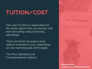 TUITION/COST
The cost of tuition is dependent on
the study option that you choose with
each providing unique learning
advantage.
There are three (3) unique study
options available to you, depending
on your learning goal and budget. 
The Pros, Standard and
Correspondence options
@PRAcademyNG
facebook.com/PRAcademyNigeria
 
