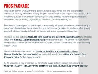This option comes with a two-fold benefit. It’s practical, hands-on  and designed for
individuals not only interested in acquiring the certification of the Nigerian Institute of Public
Relations, but also want to learn some relevant skills to build a career in public relations.
Skills like; creative writing, digital public relations, content marketing etc.
People who have signed up to this option are usually mid-senior level executives already in
communication roles or those interested in a career change to public relations. Most young
people that have clearly defined their career paths also sign up for this option.
The cost for this option is N120,000 (one hundred and twenty thousand naira) for certificate
stage and N80,000 (Eighty thousand naira) for diploma stage. This covers for registration
and tuition fee, which covers study materials, audio lectures, workbooks and other learning
support tools.
Note that this does not cover the course registration and examination fees of
N34,000(thirty five thousand naira) for the certificate stage and N24,000 (twenty four
thousand naira) for the diploma stage.
So for instance, if you are sitting for certificate stage with this option, the cost will be
N120,000 + 34,000 = N154,000 (note that there are available flexible payment options)
PROS PACKAGE
*Note that the fees is subject to review: Contact 08098023336 if you have any questions on fees
 
