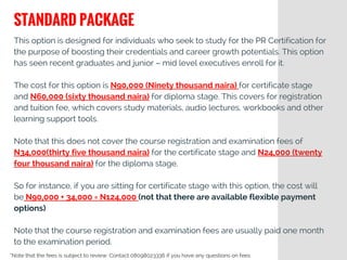 This option is designed for individuals who seek to study for the PR Certification for
the purpose of boosting their credentials and career growth potentials. This option
has seen recent graduates and junior – mid level executives enroll for it.
The cost for this option is N90,000 (Ninety thousand naira) for certificate stage
and N60,000 (sixty thousand naira) for diploma stage. This covers for registration
and tuition fee, which covers study materials, audio lectures, workbooks and other
learning support tools.
Note that this does not cover the course registration and examination fees of
N34,000(thirty five thousand naira) for the certificate stage and N24,000 (twenty
four thousand naira) for the diploma stage.
So for instance, if you are sitting for certificate stage with this option, the cost will
be N90,000 + 34,000 = N124,000 (not that there are available flexible payment
options)
Note that the course registration and examination fees are usually paid one month
to the examination period.
STANDARD PACKAGE
*Note that the fees is subject to review: Contact 08098023336 if you have any questions on fees
 