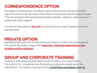 This option is designed for individuals who do not have the time to attend the
regular lectures or do not reside where there are physical lectures(Lagos & Abuja).
They are provided with learning tools (study materials, webinars, audio lectures, e-
books) and study support.
The cost for this option is N45,000 for online lectures, study materials and other
learning tools.
Individuals who want the training at the convenience of their time and schedule.
The cost of this option ranges from N150,000 – N180,000 depending on the
location and the schedule.
Training is scheduled and delivered to staff members of an organization.
The cost for this is dependent on the training programme signed up by the
organization.  For details on group training, email hello@pracademy.com.ng
CORRESPONDENCE OPTION
PRIVATE OPTION
GROUP AND CORPORATE TRAINING
 