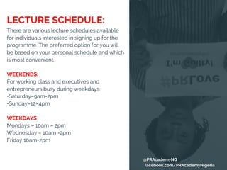 There are various lecture schedules available
for individuals interested in signing up for the
programme. The preferred option for you will
be based on your personal schedule and which
is most convenient.
WEEKENDS:
For working class and executives and
entrepreneurs busy during weekdays.
•Saturday–9am-2pm
•Sunday–12–4pm
WEEKDAYS
Mondays – 10am – 2pm
Wednesday – 10am -2pm
Friday 10am-2pm
LECTURE SCHEDULE:
@PRAcademyNG
facebook.com/PRAcademyNigeria
 
