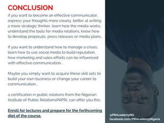 @PRAcademyNG
facebook.com/PRAcademyNigeria
if you want to become an effective communicator,
express your thoughts more clearly, better at writing,
a more strategic thinker, learn how the media works,
understand the tools for media relations, know how
to develop proposals, press releases or media plans...
If you want to understand how to manage a crises,
learn how to use social media to build reputation,
how marketing and sales efforts can be influenced
with effective communication...
Maybe you simply want to acquire these skill sets to
build your own business or change your career to
communication...
a certification in public relations from the Nigerian
Institute of Public Relations(NIPR), can offer you this.
Enroll for lectures and prepare for the forthcoming
diet of the course.
CONCLUSION
 