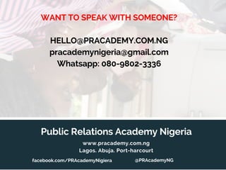 Public Relations Academy Nigeria
www.pracademy.com.ng
Lagos. Abuja. Port-harcourt
WANT TO SPEAK WITH SOMEONE?
HELLO@PRACADEMY.COM.NG
pracademynigeria@gmail.com
Whatsapp: 080-9802-3336
@PRAcademyNGfacebook.com/PRAcademyNigiera
 