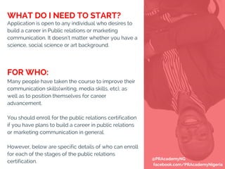 Application is open to any individual who desires to
build a career in Public relations or marketing
communication. It doesn’t matter whether you have a
science, social science or art background.
Many people have taken the course to improve their
communication skills(writing, media skills, etc), as
well as to position themselves for career
advancement.
You should enroll for the public relations certification
if you have plans to build a career in public relations
or marketing communication in general.
However, below are specific details of who can enroll
for each of the stages of the public relations
certification.
WHAT DO I NEED TO START?
FOR WHO:
@PRAcademyNG
facebook.com/PRAcademyNigeria
 