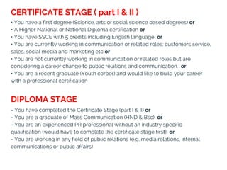 • You have a first degree (Science, arts or social science based degrees) or 
• A Higher National or National Diploma certification or 
• You have SSCE with 5 credits including English language  or
• You are currently working in communication or related roles; customers service,
sales, social media and marketing etc or
• You are not currently working in communication or related roles but are
considering a career change to public relations and communication.  or
• You are a recent graduate (Youth corper) and would like to build your career
with a professional certification
- You have completed the Certificate Stage (part I & II) or
- You are a graduate of Mass Communication (HND & Bsc)  or
- You are an experienced PR professional without an industry specific
qualification (would have to complete the certificate stage first)  or
- You are working in any field of public relations (e.g. media relations, internal
communications or public affairs) 
DIPLOMA STAGE
CERTIFICATE STAGE ( part I & II )
 