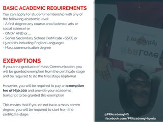 You can apply for student membership with any of
the following academic level:
- A first degree any course area (science, arts or
social science) or
- OND/ HND or…
- Senior Secondary School Certificate –SSCE or
( 5 credits including English Language)
- Mass communication degree
If you are a graduate of Mass Communication, you
will be granted exemption from the certificate stage
and be required to do the final stage (diploma).
However, you will be required to pay an exemption
fee of N30,000 and provide your academic
transcript to be granted this exemption
This means that if you do not have a mass comm
degree, you will be required to start from the
certificate stage.
EXEMPTIONS
BASIC ACADEMIC REQUIREMENTS
@PRAcademyNG
facebook.com/PRAcademyNigeria
 
