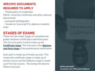 -  Photocopies of credentials
(SSCE, University Certificate and other relevant
documents)
- 4 passport photographs
- *Academic transcript (For diploma students
only)
There are two major stages to complete the
public relations certification and three parts.
The first two parts (I and II) make up the
Certificate stage. The final part is the diploma
and final stage of the professional certification.
Each part is made up of five(5) courses. This
means the certificate stage is made up of
ten(10) course and the Diploma stage is made
up of five (5) courses.  This brings the total to
fifteen (courses)
SPECIFIC DOCUMENTS
REQUIRED TO APPLY
STAGES OF EXAMS
@PRAcademyNG
facebook.com/PRAcademyNigeria
 