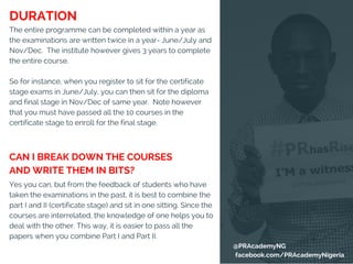 The entire programme can be completed within a year as
the examinations are written twice in a year- June/July and
Nov/Dec.  The institute however gives 3 years to complete
the entire course.
So for instance, when you register to sit for the certificate
stage exams in June/July, you can then sit for the diploma
and final stage in Nov/Dec of same year.  Note however
that you must have passed all the 10 courses in the
certificate stage to enroll for the final stage.
Yes you can, but from the feedback of students who have
taken the examinations in the past, it is best to combine the
part I and II (certificate stage) and sit in one sitting. Since the
courses are interrelated, the knowledge of one helps you to
deal with the other. This way, it is easier to pass all the
papers when you combine Part I and Part II. 
CAN I BREAK DOWN THE COURSES
AND WRITE THEM IN BITS?
DURATION
@PRAcademyNG
facebook.com/PRAcademyNigeria
 